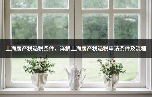 上海房产税退税条件，详解上海房产税退税申请条件及流程
